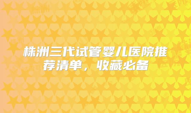 株洲三代试管婴儿医院推荐清单,收藏必备