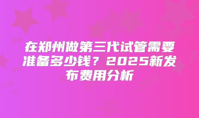 在郑州做第三代试管需要准备多少钱？2025新发布费用分析