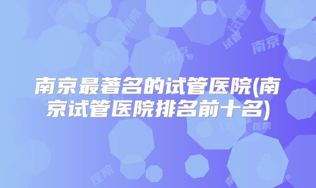南京最著名的试管医院(南京试管医院排名前十名)