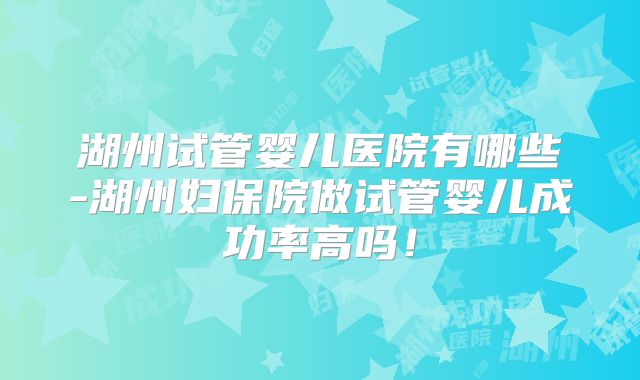 湖州试管婴儿医院有哪些-湖州妇保院做试管婴儿成功率高吗！