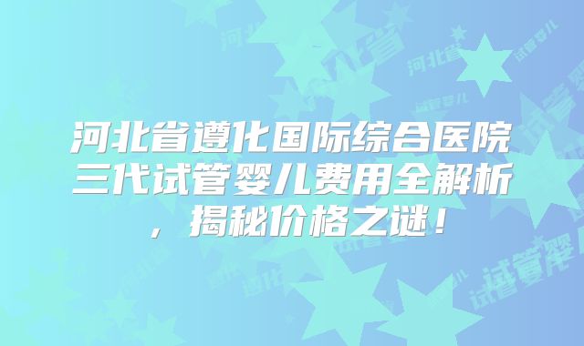 河北省遵化国际综合医院三代试管婴儿费用全解析，揭秘价格之谜！