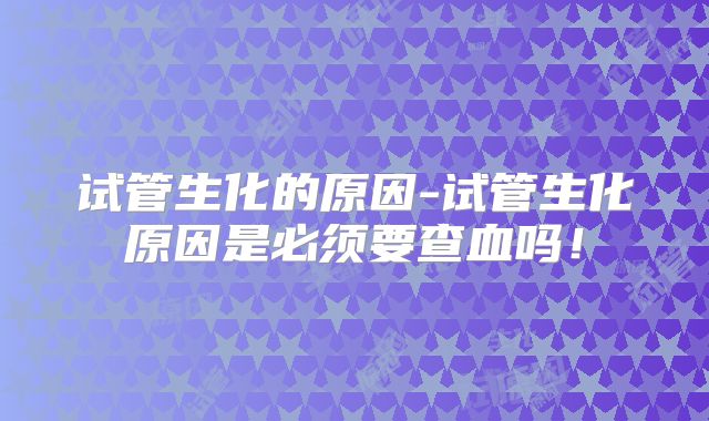 试管生化的原因-试管生化原因是必须要查血吗！