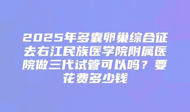 2025年多囊卵巢综合征去右江民族医学院附属医院做三代试管可以吗？要花费多少钱