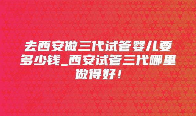 去西安做三代试管婴儿要多少钱_西安试管三代哪里做得好!