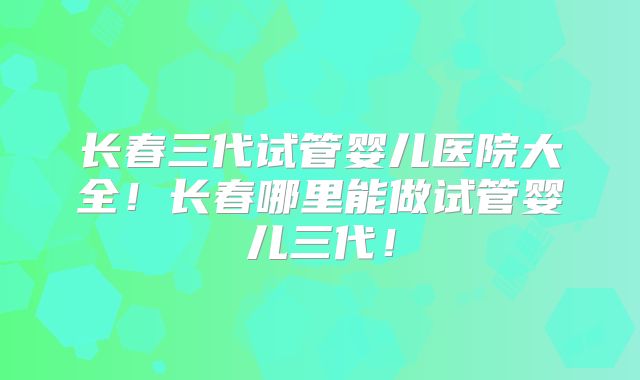 长春三代试管婴儿医院大全！长春哪里能做试管婴儿三代！