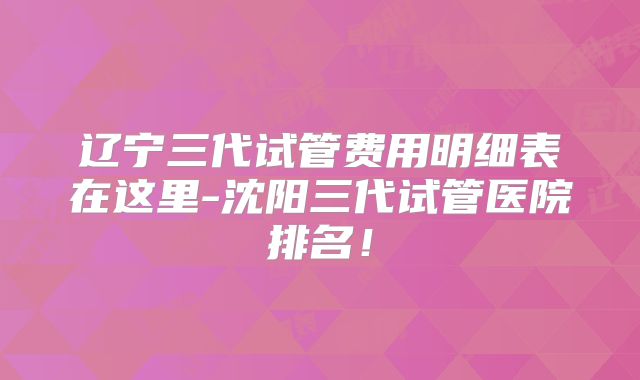 辽宁三代试管费用明细表在这里-沈阳三代试管医院排名！
