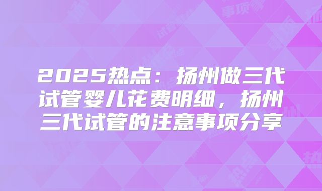 2025热点：扬州做三代试管婴儿花费明细，扬州三代试管的注意事项分享