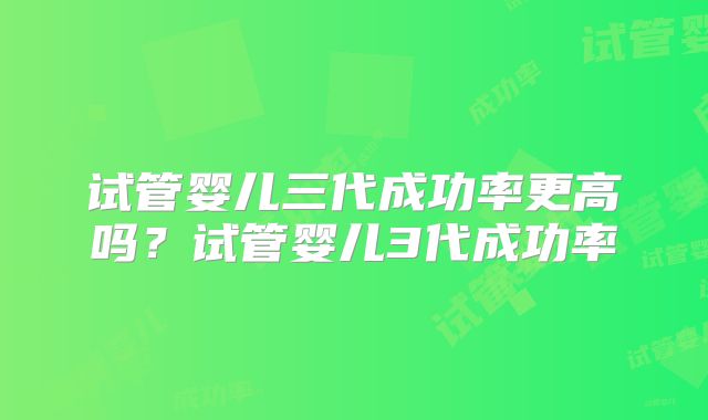 试管婴儿三代成功率更高吗？试管婴儿3代成功率