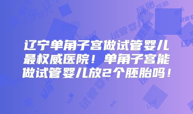 辽宁单角子宫做试管婴儿最权威医院！单角子宫能做试管婴儿放2个胚胎吗！