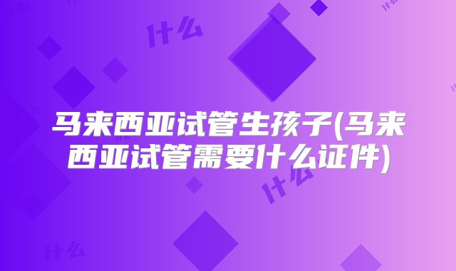 马来西亚试管生孩子(马来西亚试管需要什么证件)