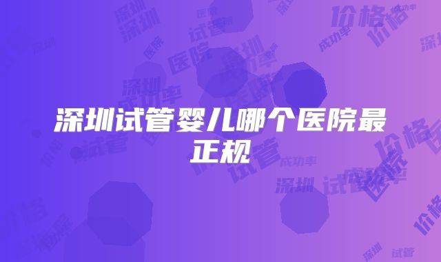 深圳试管婴儿哪个医院最正规