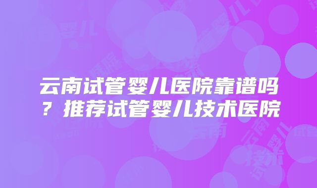 云南试管婴儿医院靠谱吗？推荐试管婴儿技术医院