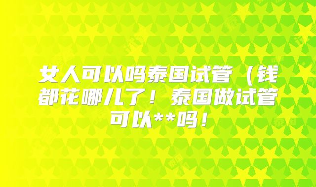 女人可以吗泰国试管(钱都花哪儿了!泰国做试管可以**吗!
