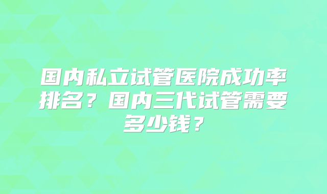 国内私立试管医院成功率排名?国内三代试管需要多少钱?