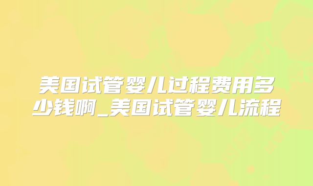 美国试管婴儿过程费用多少钱啊_美国试管婴儿流程