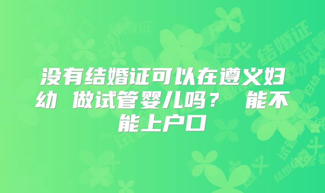 没有结婚证可以在遵义妇幼 做试管婴儿吗？ 能不能上户口