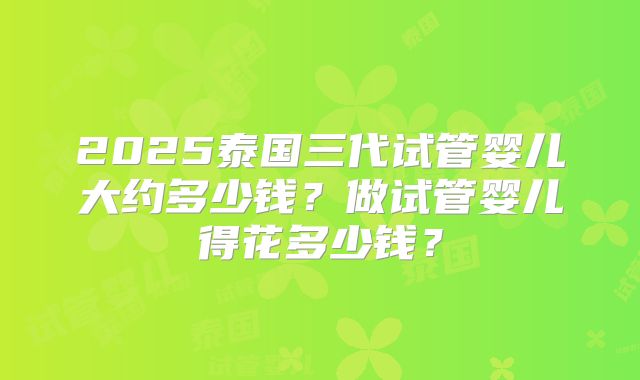 2025泰国三代试管婴儿大约多少钱?做试管婴儿得花多少钱?