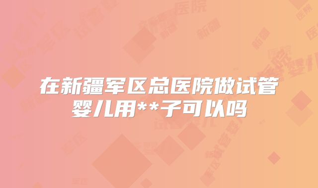在新疆军区总医院做试管婴儿用**子可以吗