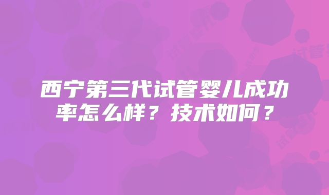 西宁第三代试管婴儿成功率怎么样？技术如何？