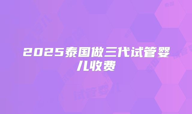 2025泰国做三代试管婴儿收费