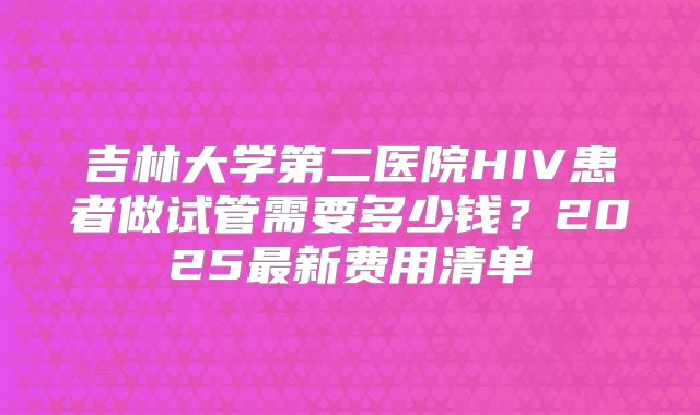 吉林大学第二医院HIV患者做试管需要多少钱？2025最新费用清单