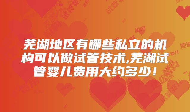 芜湖地区有哪些私立的机构可以做试管技术,芜湖试管婴儿费用大约多少！