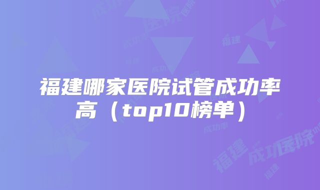 福建哪家医院试管成功率高（top10榜单）