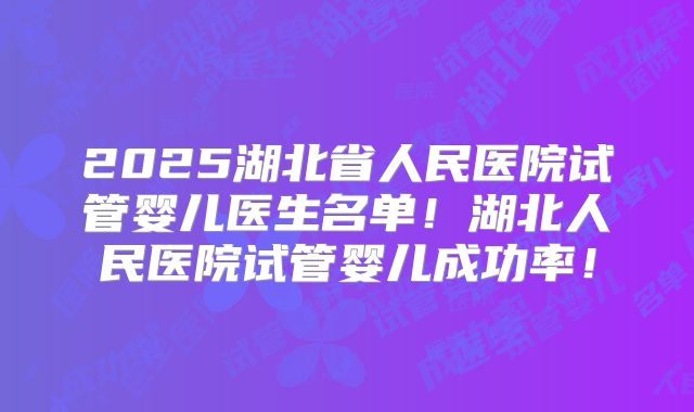2025湖北省人民医院试管婴儿医生名单！湖北人民医院试管婴儿成功率！