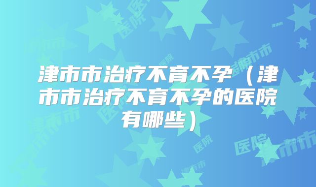 津市市治疗不育不孕（津市市治疗不育不孕的医院有哪些）