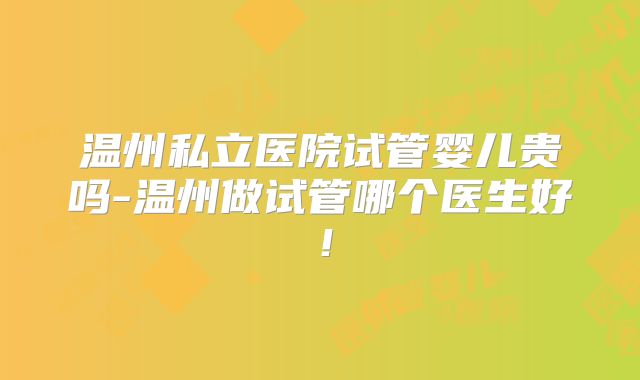 温州私立医院试管婴儿贵吗-温州做试管哪个医生好！