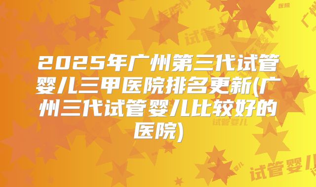 2025年广州第三代试管婴儿三甲医院排名更新(广州三代试管婴儿比较好的医院)