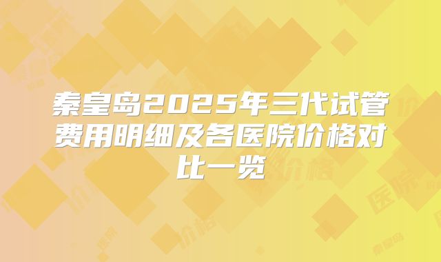 秦皇岛2025年三代试管费用明细及各医院价格对比一览