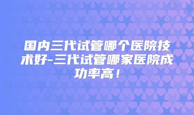 国内三代试管哪个医院技术好-三代试管哪家医院成功率高!