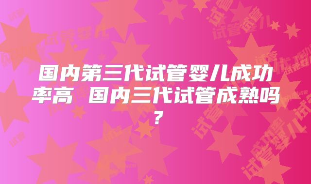 国内第三代试管婴儿成功率高 国内三代试管成熟吗？