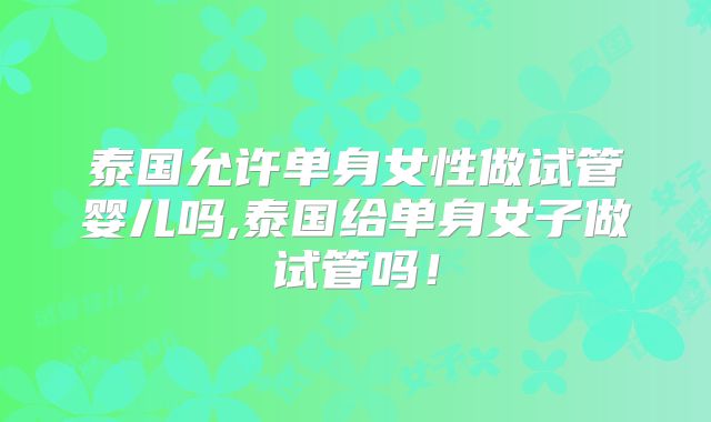 泰国允许单身女性做试管婴儿吗,泰国给单身女子做试管吗！