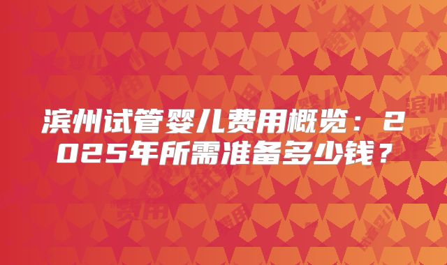 滨州试管婴儿费用概览：2025年所需准备多少钱？