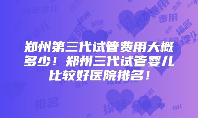 郑州第三代试管费用大概多少！郑州三代试管婴儿比较好医院排名！