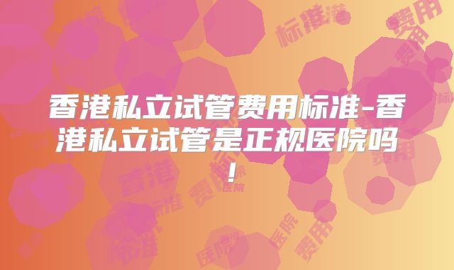 香港私立试管费用标准-香港私立试管是正规医院吗！