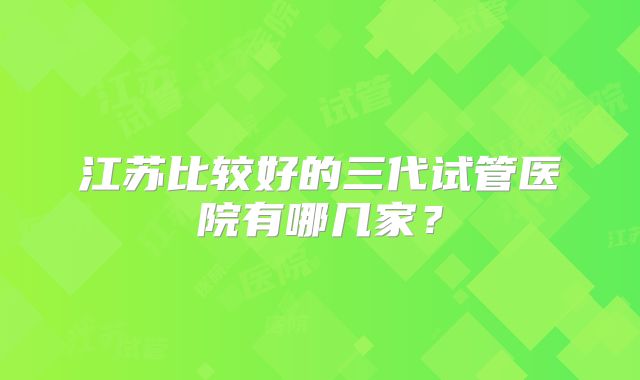 江苏比较好的三代试管医院有哪几家？