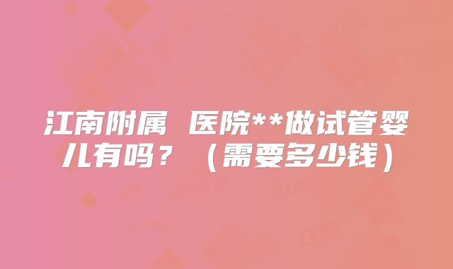 江南附属 医院**做试管婴儿有吗？（需要多少钱）