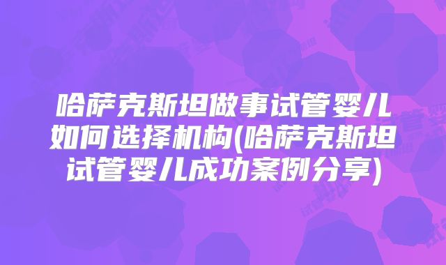 哈萨克斯坦做事试管婴儿如何选择机构(哈萨克斯坦试管婴儿成功案例分享)