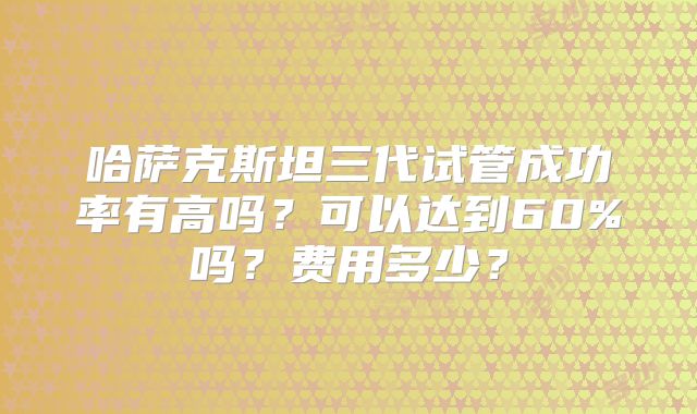 哈萨克斯坦三代试管成功率有高吗？可以达到60%吗？费用多少？