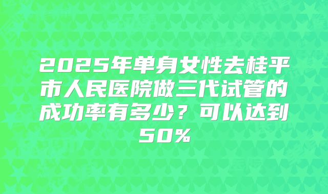 2025年单身女性去桂平市人民医院做三代试管的成功率有多少?可以达到50%