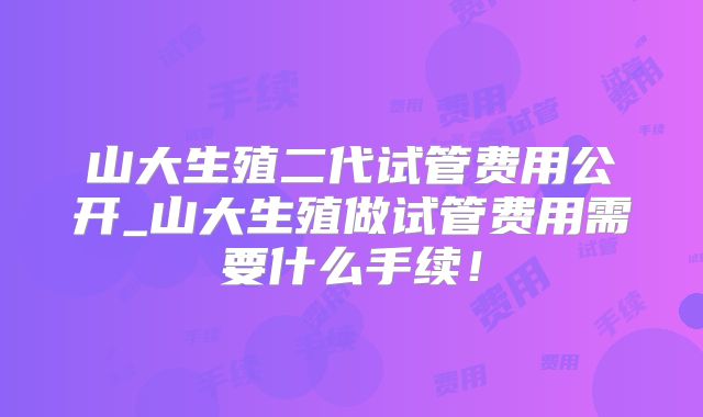 山大生殖二代试管费用公开_山大生殖做试管费用需要什么手续！