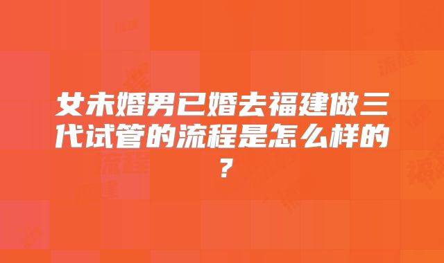 女未婚男已婚去福建做三代试管的流程是怎么样的？