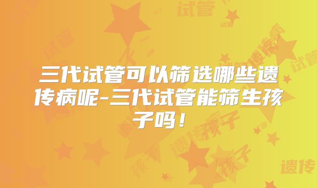 三代试管可以筛选哪些遗传病呢-三代试管能筛生孩子吗！