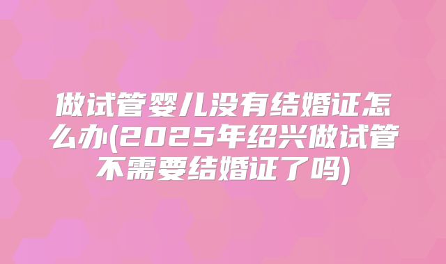 做试管婴儿没有结婚证怎么办(2025年绍兴做试管不需要结婚证了吗)