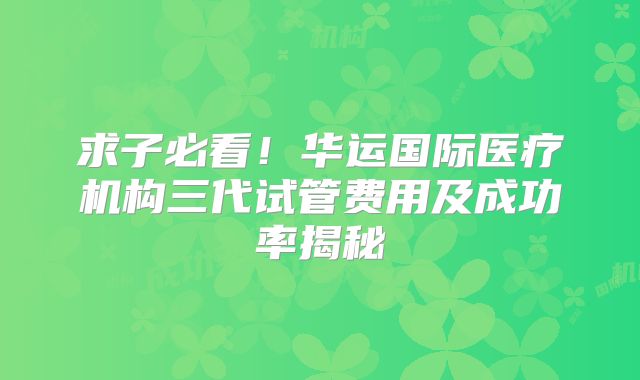 求子必看!华运国际医疗机构三代试管费用及成功率揭秘