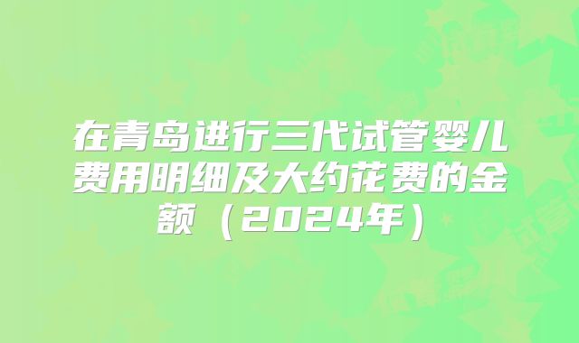 在青岛进行三代试管婴儿费用明细及大约花费的金额（2024年）