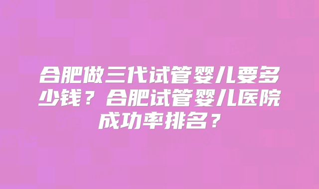 合肥做三代试管婴儿要多少钱？合肥试管婴儿医院成功率排名？